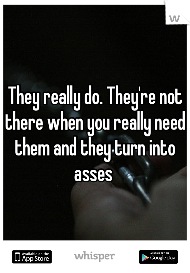 They really do. They're not there when you really need them and they turn into asses 