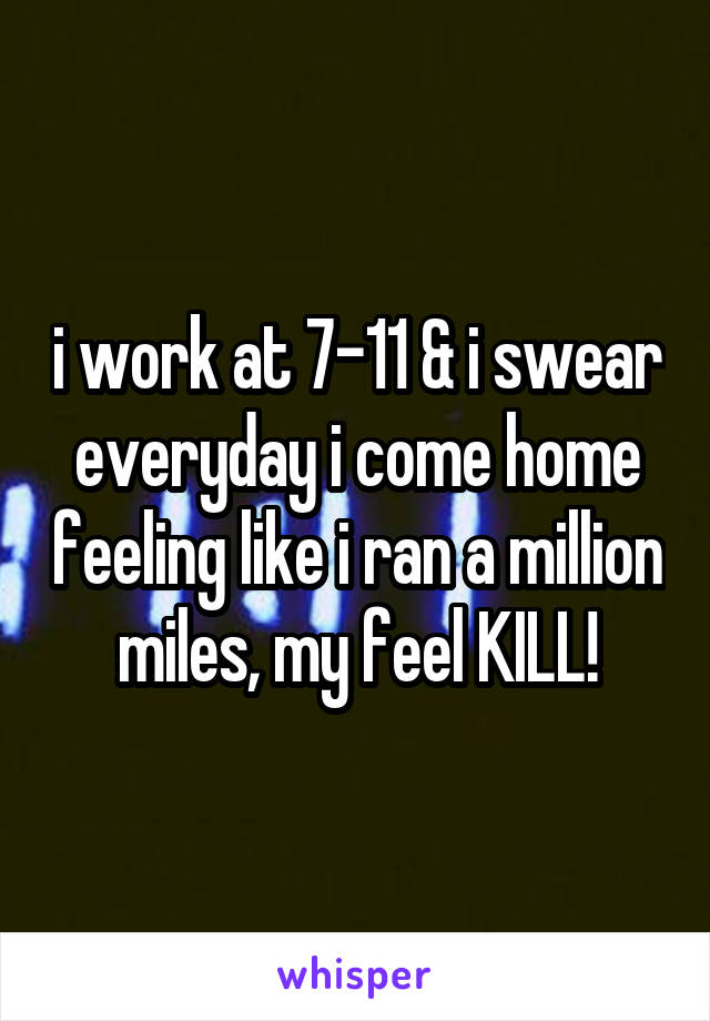 i work at 7-11 & i swear everyday i come home feeling like i ran a million miles, my feel KILL!