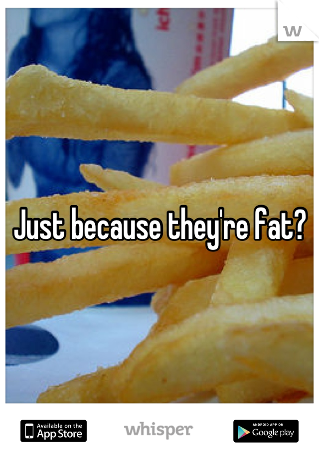 Just because they're fat?