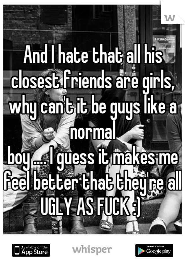 And I hate that all his closest friends are girls, why can't it be guys like a normal
boy .... I guess it makes me feel better that they're all UGLY AS FUCK :) 