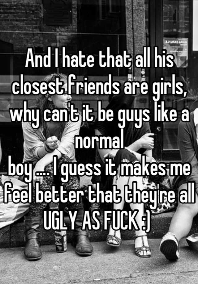 And I hate that all his closest friends are girls, why can't it be guys like a normal
boy .... I guess it makes me feel better that they're all UGLY AS FUCK :) 