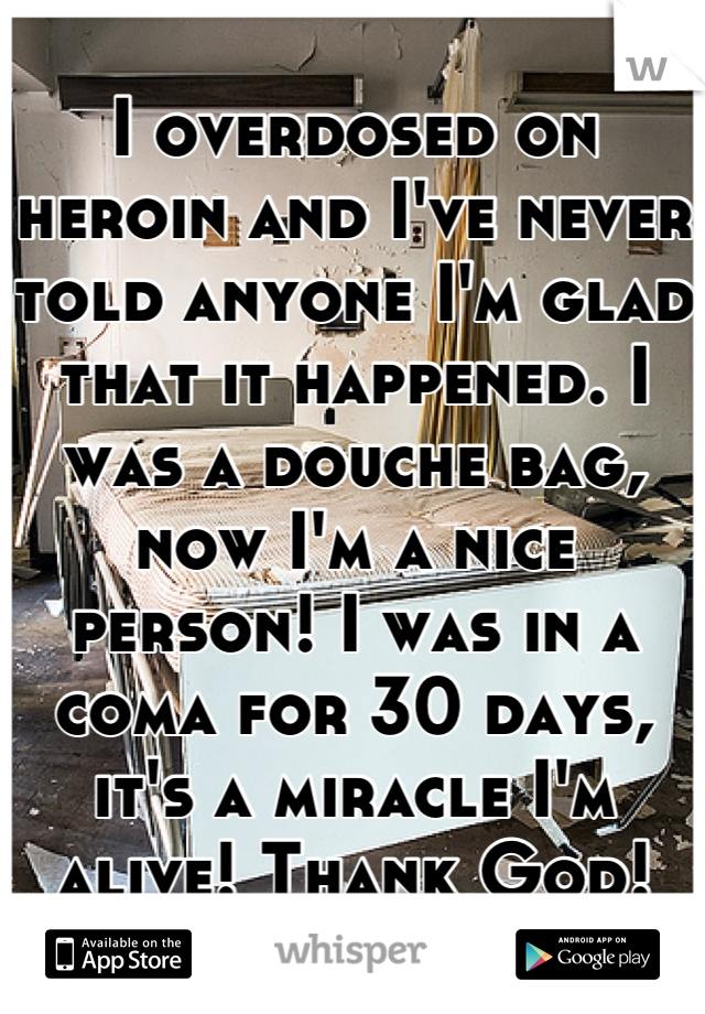 I overdosed on heroin and I've never told anyone I'm glad that it happened. I was a douche bag, now I'm a nice person! I was in a coma for 30 days, it's a miracle I'm alive! Thank God!