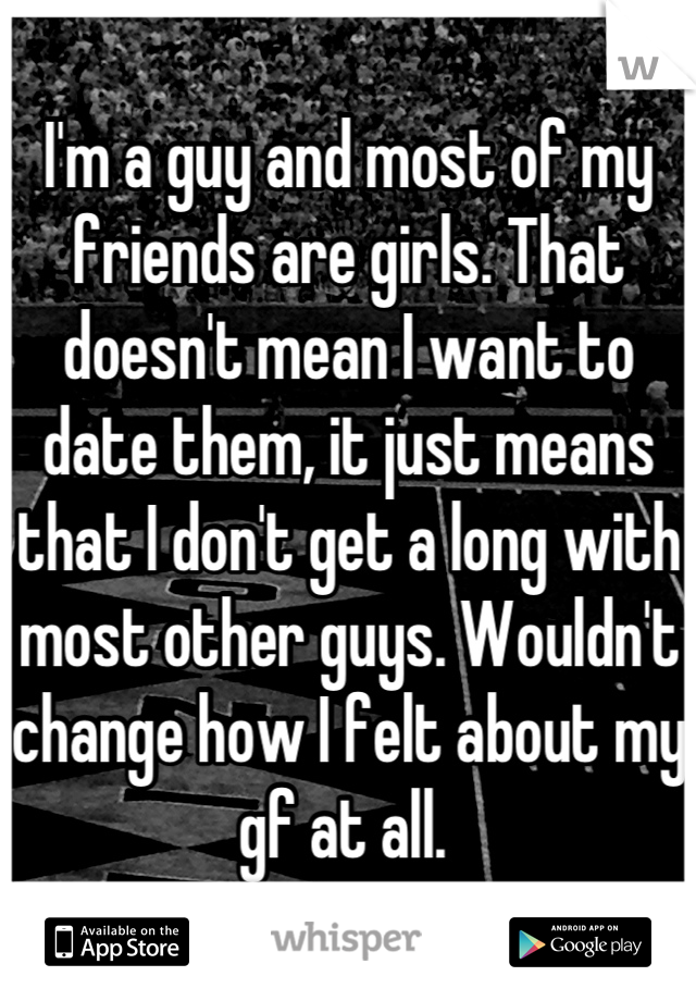 I'm a guy and most of my friends are girls. That doesn't mean I want to date them, it just means that I don't get a long with most other guys. Wouldn't change how I felt about my gf at all. 