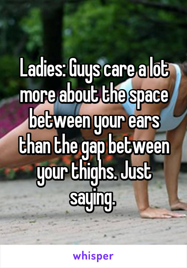 Ladies: Guys care a lot more about the space between your ears than the gap between your thighs. Just saying. 