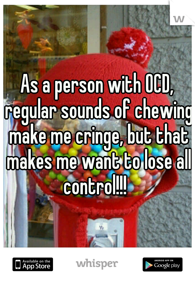 As a person with OCD, regular sounds of chewing make me cringe, but that makes me want to lose all control!!!  