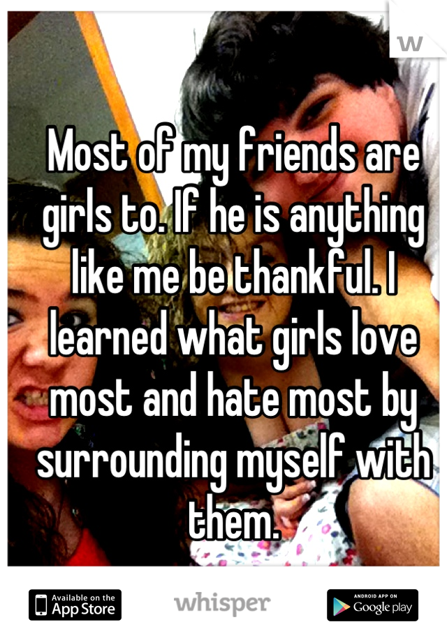 Most of my friends are girls to. If he is anything like me be thankful. I learned what girls love most and hate most by surrounding myself with them.