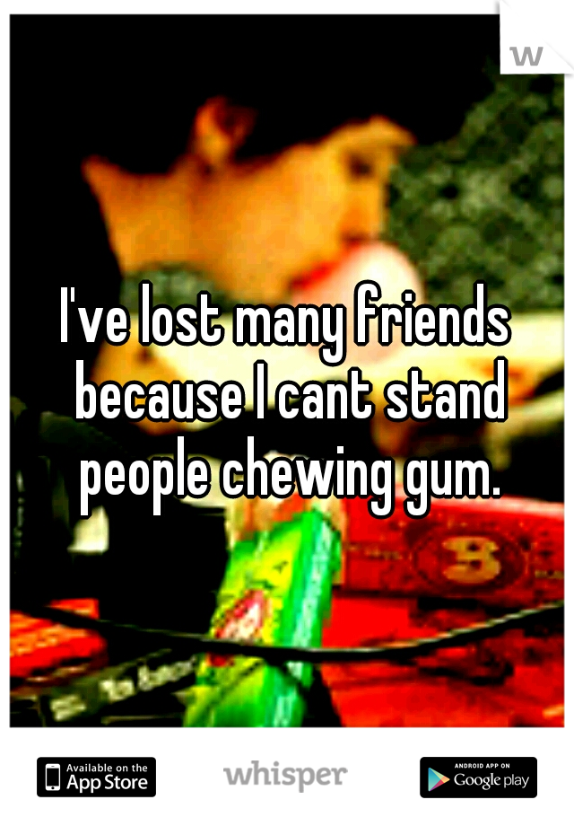 I've lost many friends because I cant stand people chewing gum.