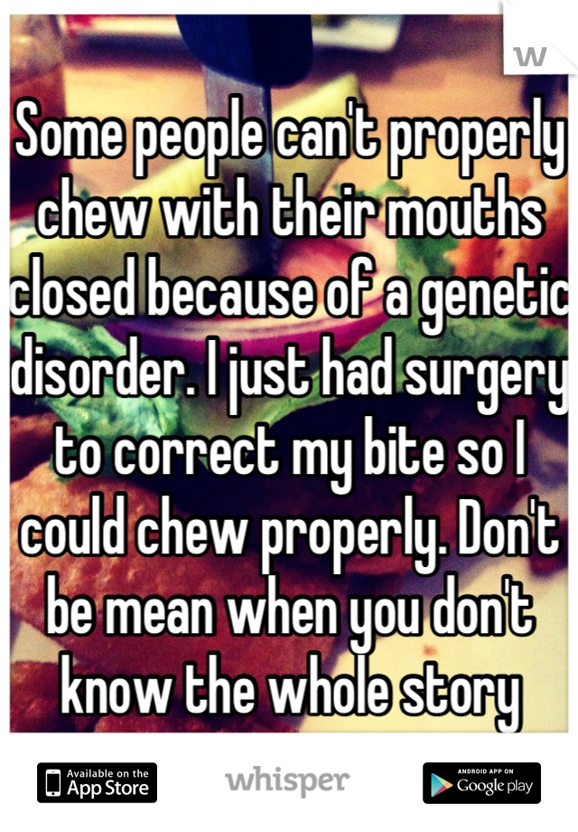 Some people can't properly chew with their mouths closed because of a genetic disorder. I just had surgery to correct my bite so I could chew properly. Don't be mean when you don't know the whole story