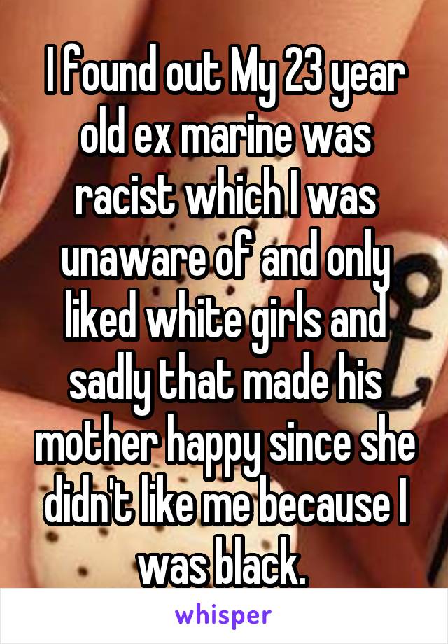 I found out My 23 year old ex marine was racist which I was unaware of and only liked white girls and sadly that made his mother happy since she didn't like me because I was black. 