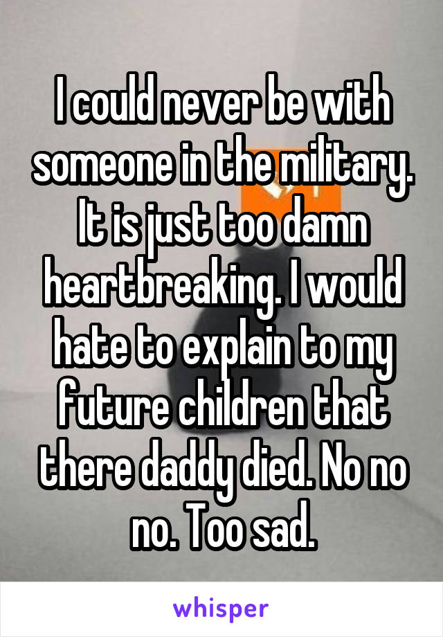 I could never be with someone in the military. It is just too damn heartbreaking. I would hate to explain to my future children that there daddy died. No no no. Too sad.