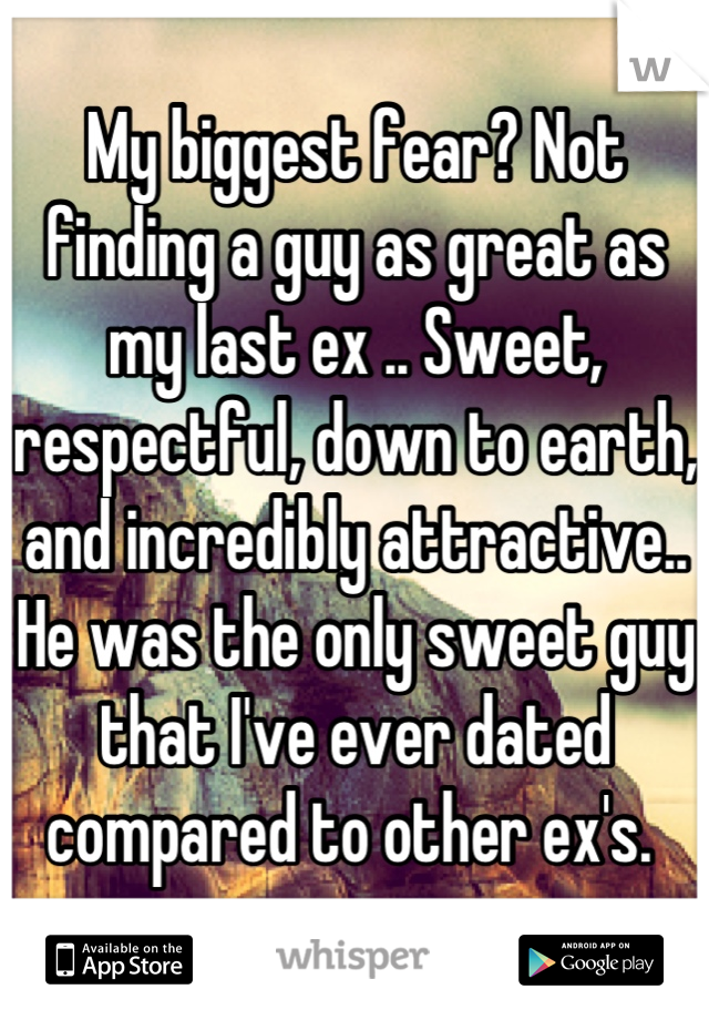 My biggest fear? Not finding a guy as great as my last ex .. Sweet, respectful, down to earth, and incredibly attractive.. He was the only sweet guy that I've ever dated compared to other ex's. 