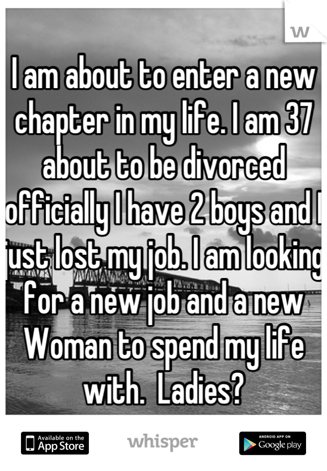 I am about to enter a new chapter in my life. I am 37 about to be divorced officially I have 2 boys and I just lost my job. I am looking for a new job and a new Woman to spend my life with.  Ladies?