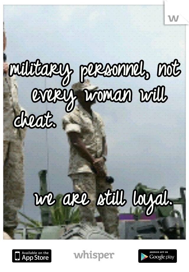 military personnel, not every woman will cheat.                                                        we are still loyal.