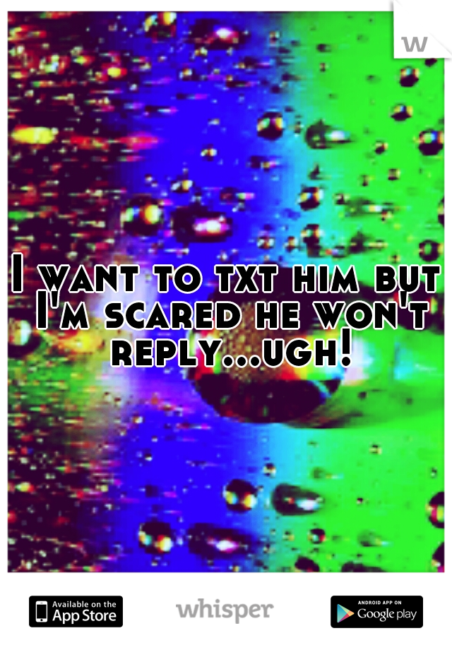 I want to txt him but I'm scared he won't reply...ugh!