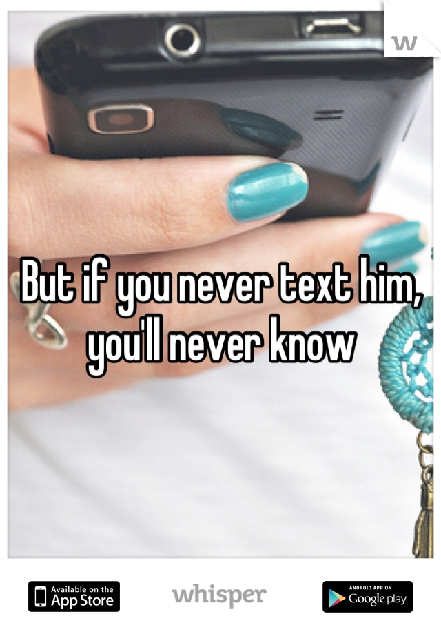 But if you never text him, you'll never know