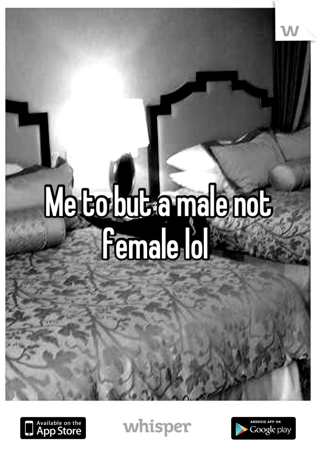 Me to but a male not female lol 