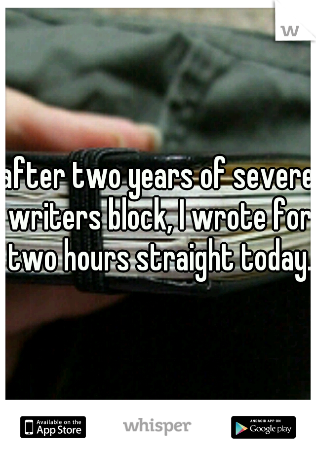 after two years of severe writers block, I wrote for two hours straight today. 