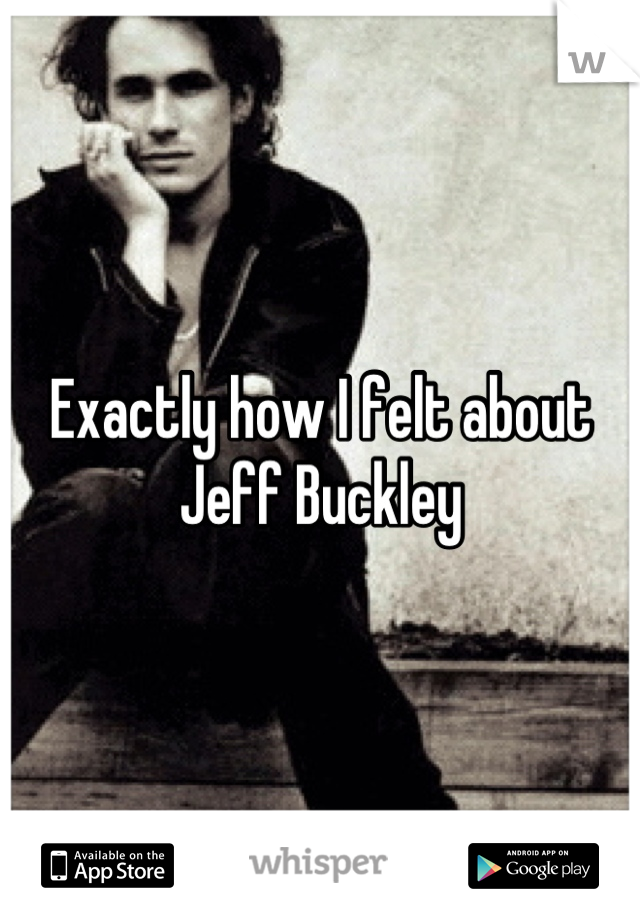 Exactly how I felt about Jeff Buckley