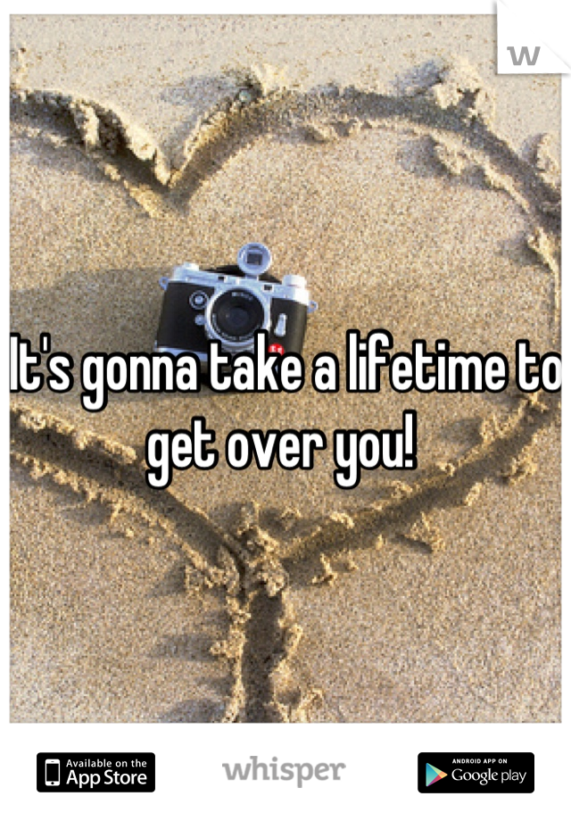 It's gonna take a lifetime to get over you! 
