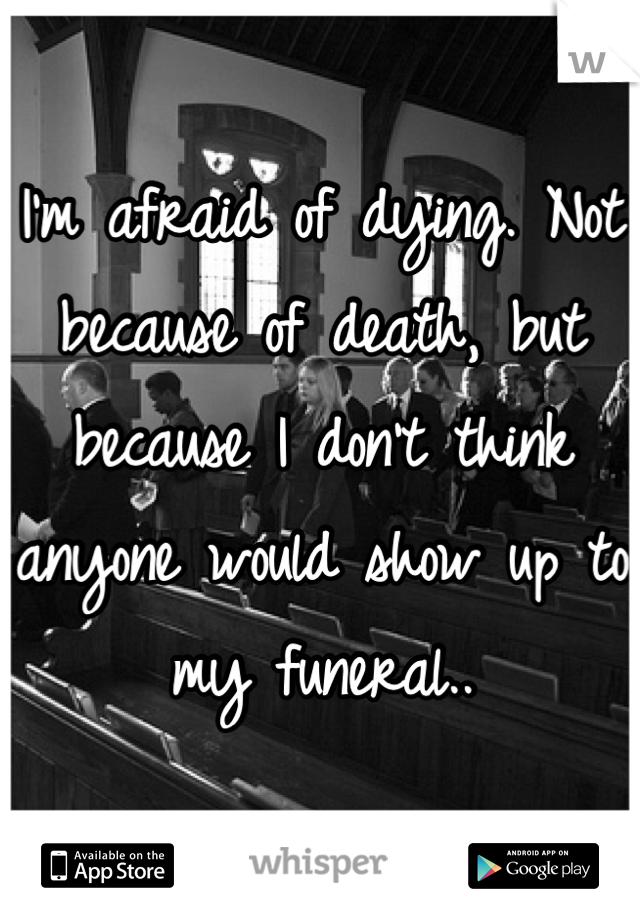 I'm afraid of dying. Not because of death, but because I don't think anyone would show up to my funeral..