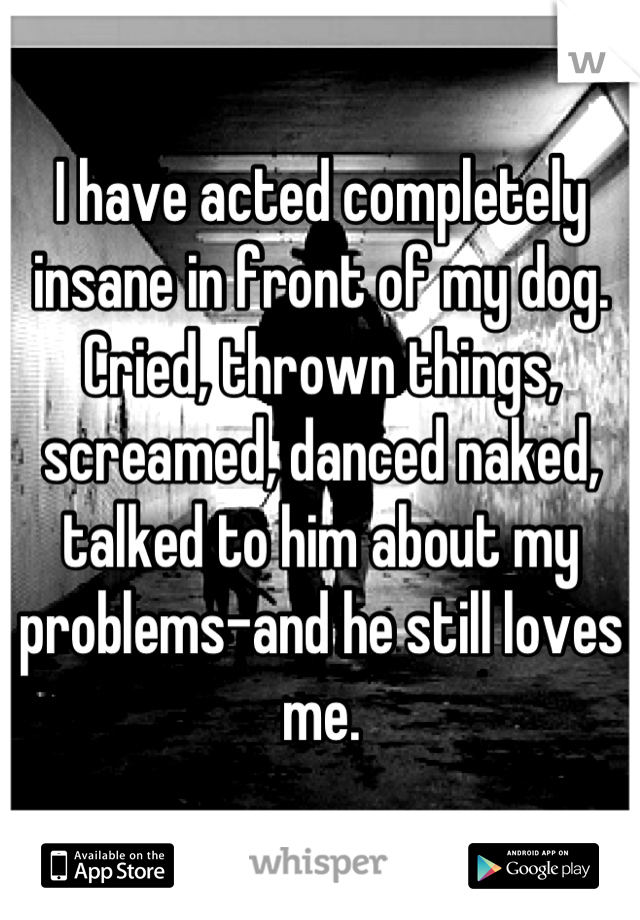 I have acted completely insane in front of my dog. Cried, thrown things, screamed, danced naked, talked to him about my problems-and he still loves me.