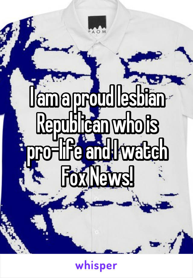 I am a proud lesbian Republican who is pro-life and I watch Fox News!