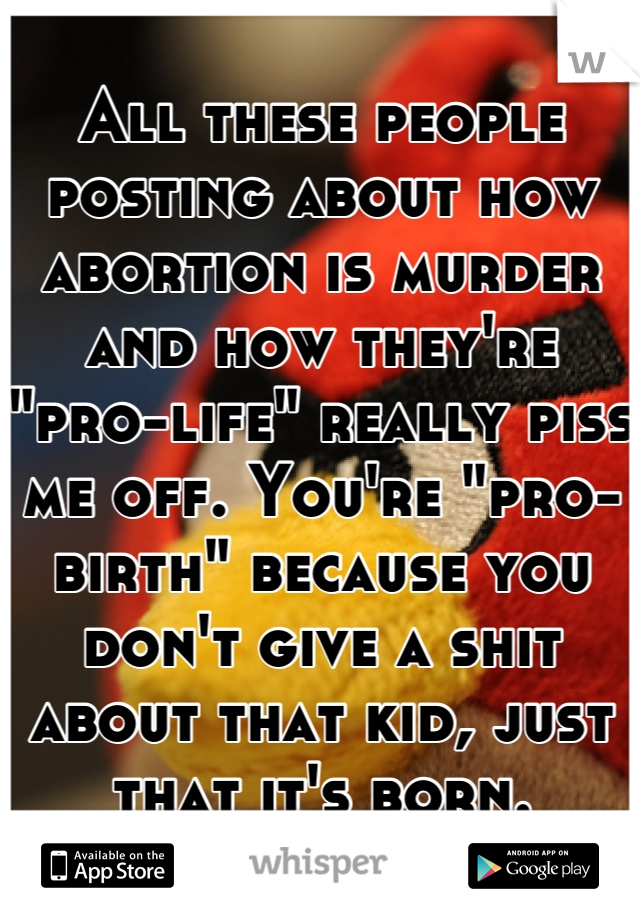 All these people posting about how abortion is murder and how they're "pro-life" really piss me off. You're "pro-birth" because you don't give a shit about that kid, just that it's born.