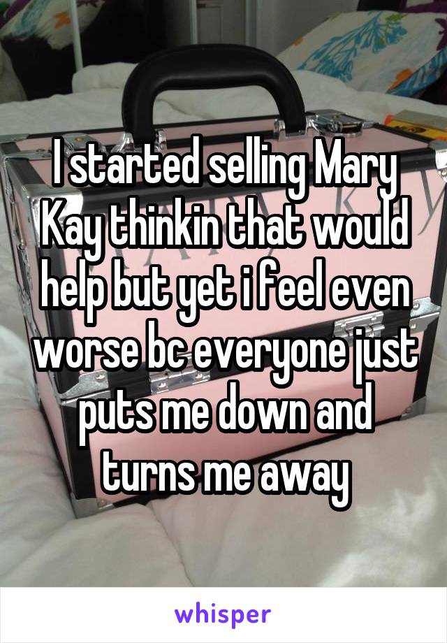 I started selling Mary Kay thinkin that would help but yet i feel even worse bc everyone just puts me down and turns me away