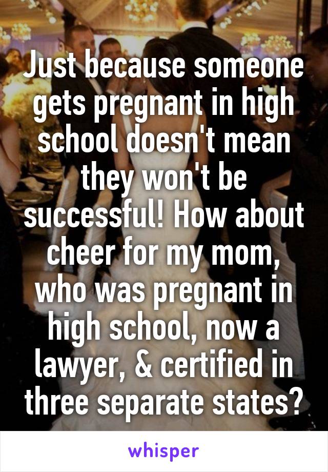 Just because someone gets pregnant in high school doesn't mean they won't be successful! How about cheer for my mom, who was pregnant in high school, now a lawyer, & certified in three separate states?