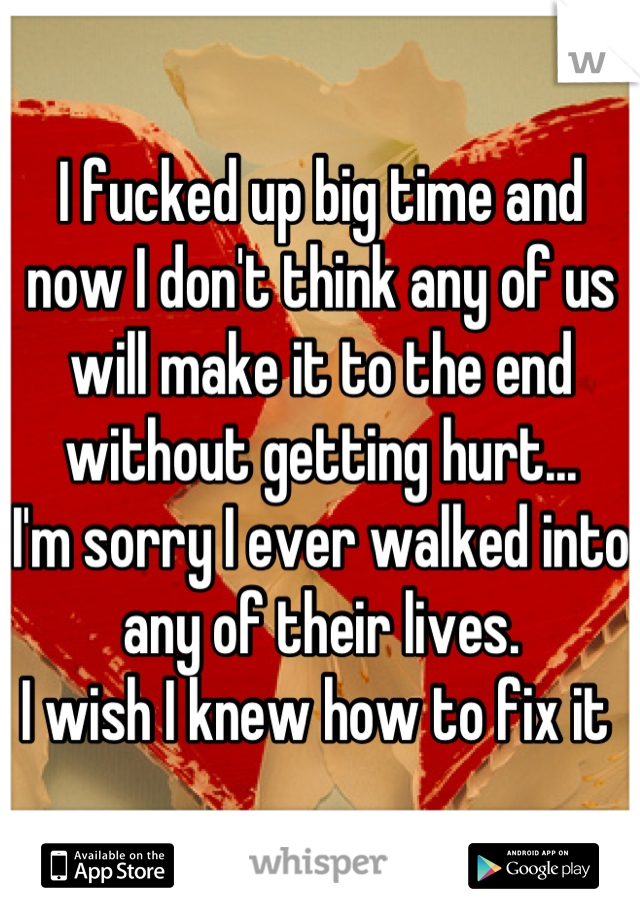 I fucked up big time and now I don't think any of us will make it to the end without getting hurt...
I'm sorry I ever walked into any of their lives. 
I wish I knew how to fix it 