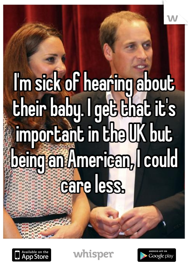 I'm sick of hearing about their baby. I get that it's important in the UK but being an American, I could care less. 