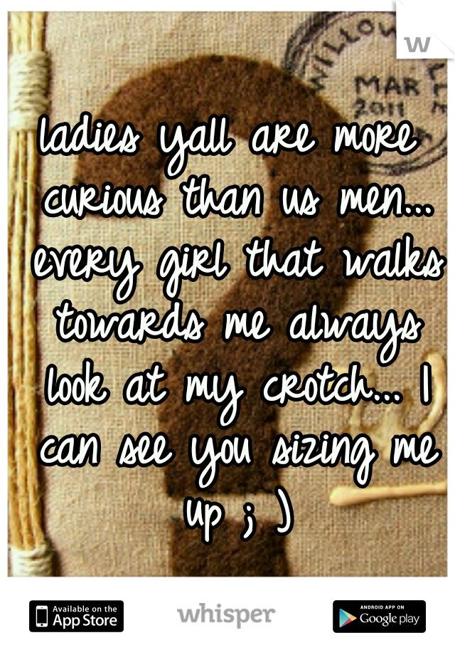 ladies yall are more curious than us men... every girl that walks towards me always look at my crotch... I can see you sizing me up ; )