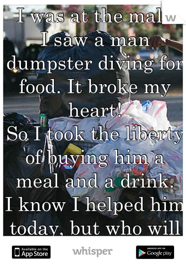 I was at the mall.
I saw a man dumpster diving for food. It broke my heart!
So I took the liberty of buying him a meal and a drink.
I know I helped him today, but who will help him tomorrow? 