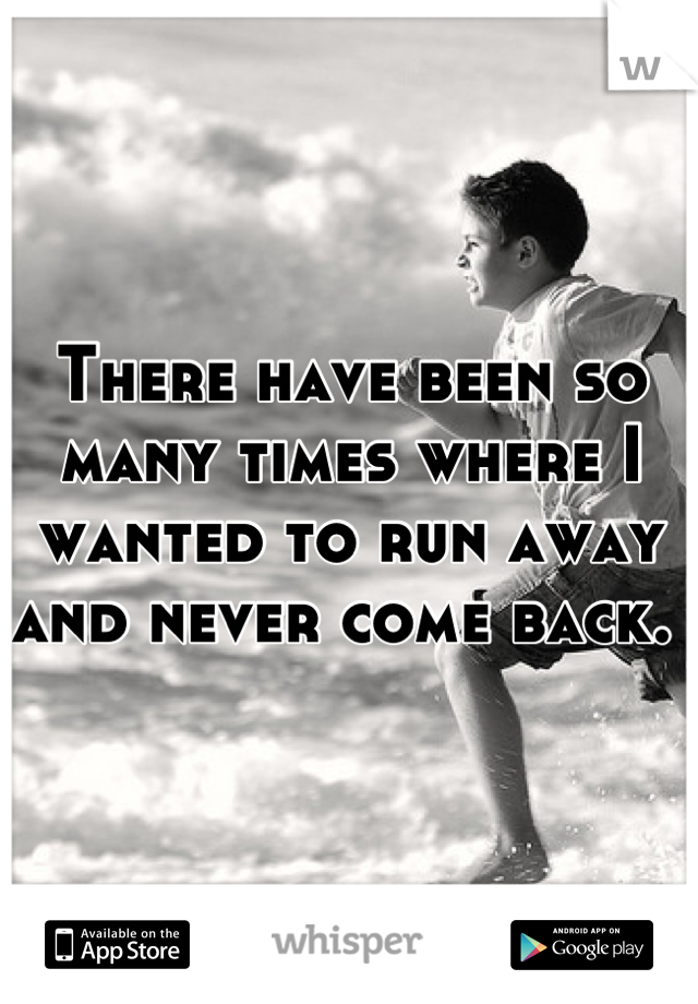There have been so many times where I wanted to run away and never come back. 