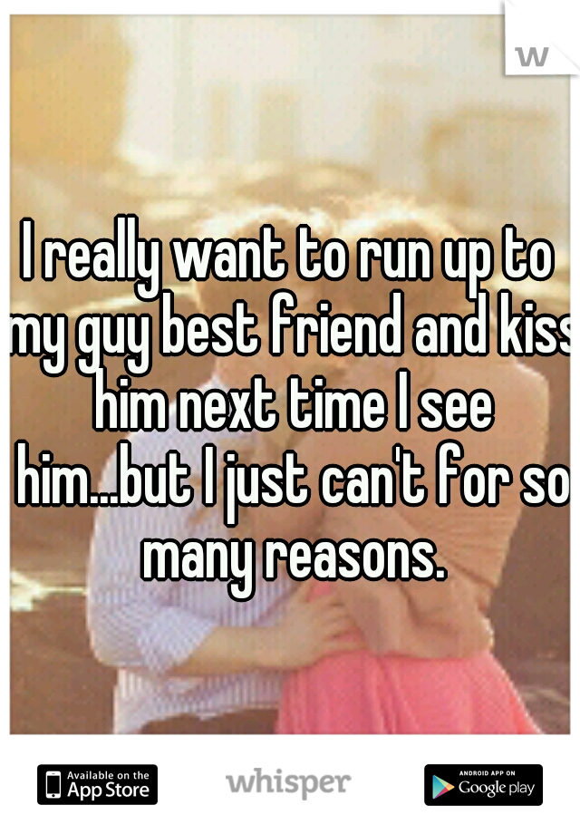 I really want to run up to my guy best friend and kiss him next time I see him...but I just can't for so many reasons.