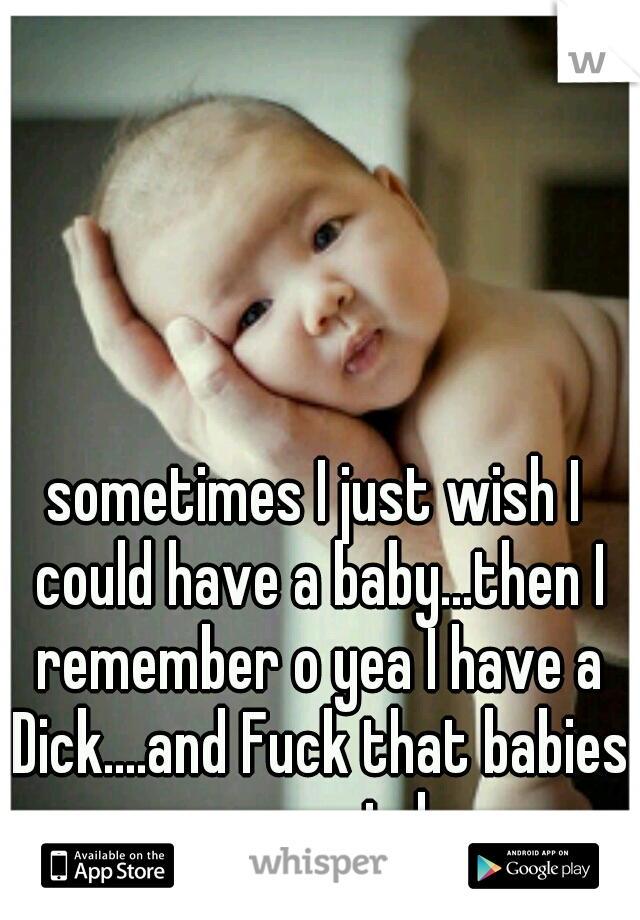 sometimes I just wish I could have a baby...then I remember o yea I have a Dick....and Fuck that babies are weird 