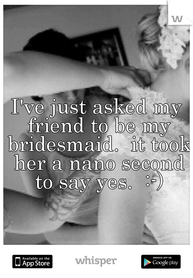 I've just asked my friend to be my bridesmaid.  it took her a nano second to say yes.  :-)