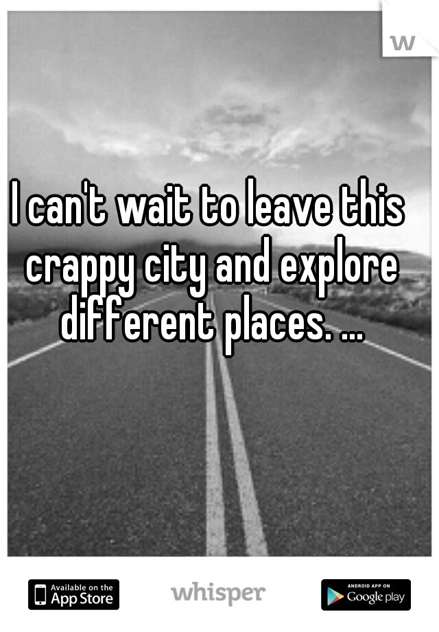 I can't wait to leave this crappy city and explore different places. ...