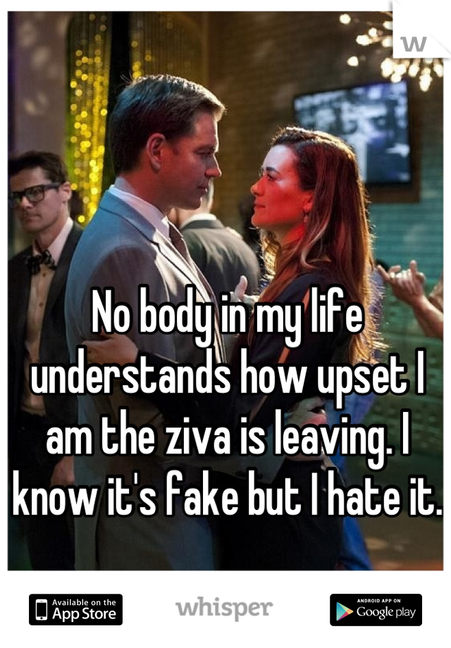 No body in my life understands how upset I am the ziva is leaving. I know it's fake but I hate it.