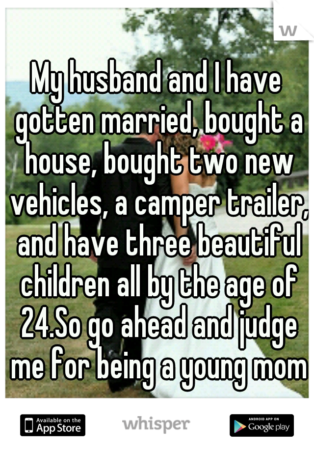 My husband and I have gotten married, bought a house, bought two new vehicles, a camper trailer, and have three beautiful children all by the age of 24.So go ahead and judge me for being a young mom♥