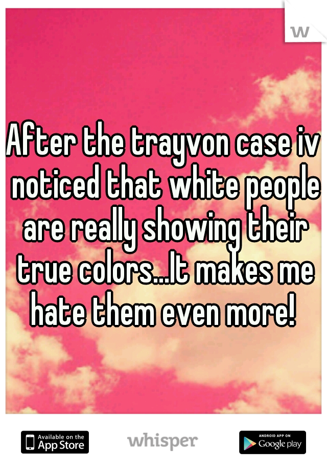 After the trayvon case iv noticed that white people are really showing their true colors...It makes me hate them even more! 