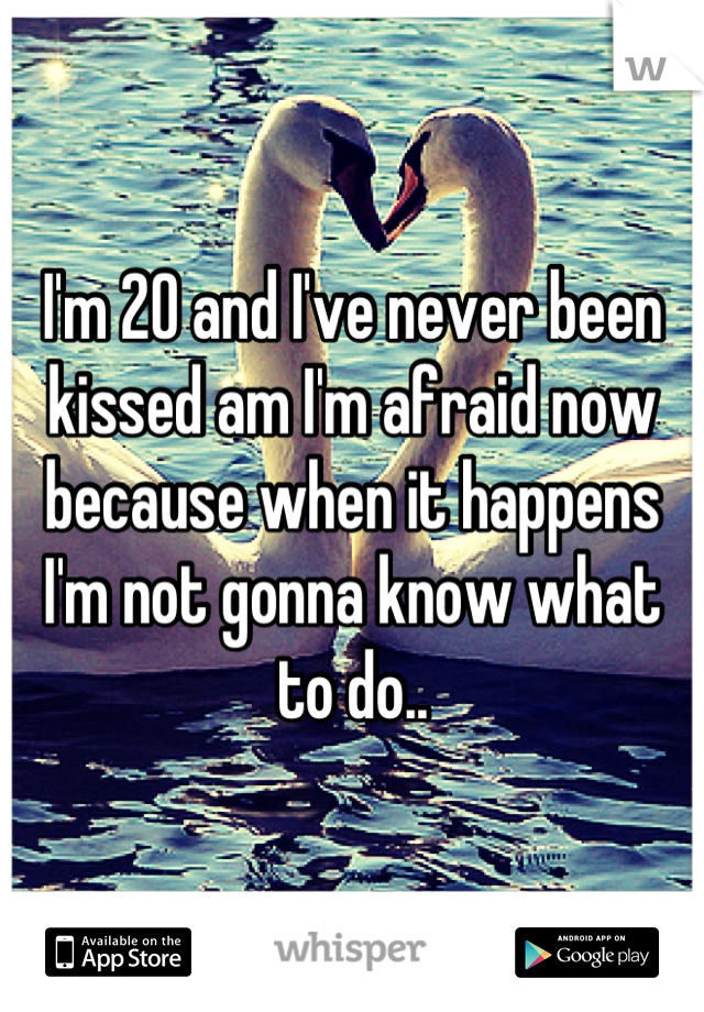 I'm 20 and I've never been kissed am I'm afraid now because when it happens I'm not gonna know what to do..
