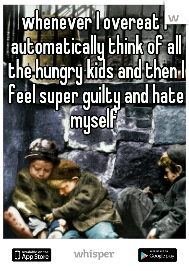 whenever I overeat I automatically think of all the hungry kids and then I feel super guilty and hate myself 