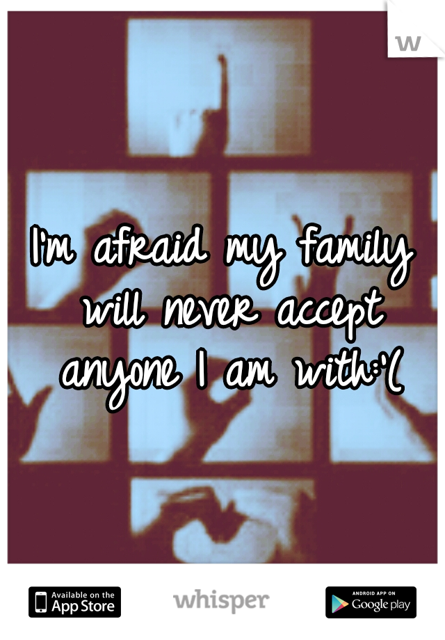 I'm afraid my family will never accept anyone I am with:'(