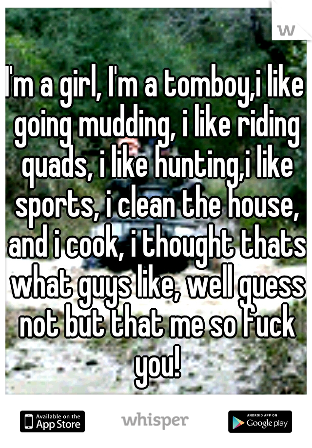 I'm a girl, I'm a tomboy,i like going mudding, i like riding quads, i like hunting,i like sports, i clean the house, and i cook, i thought thats what guys like, well guess not but that me so fuck you!