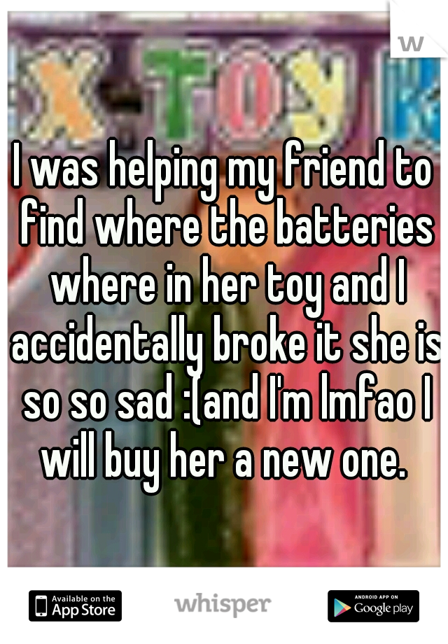 I was helping my friend to find where the batteries where in her toy and I accidentally broke it she is so so sad :(and I'm lmfao I will buy her a new one. 