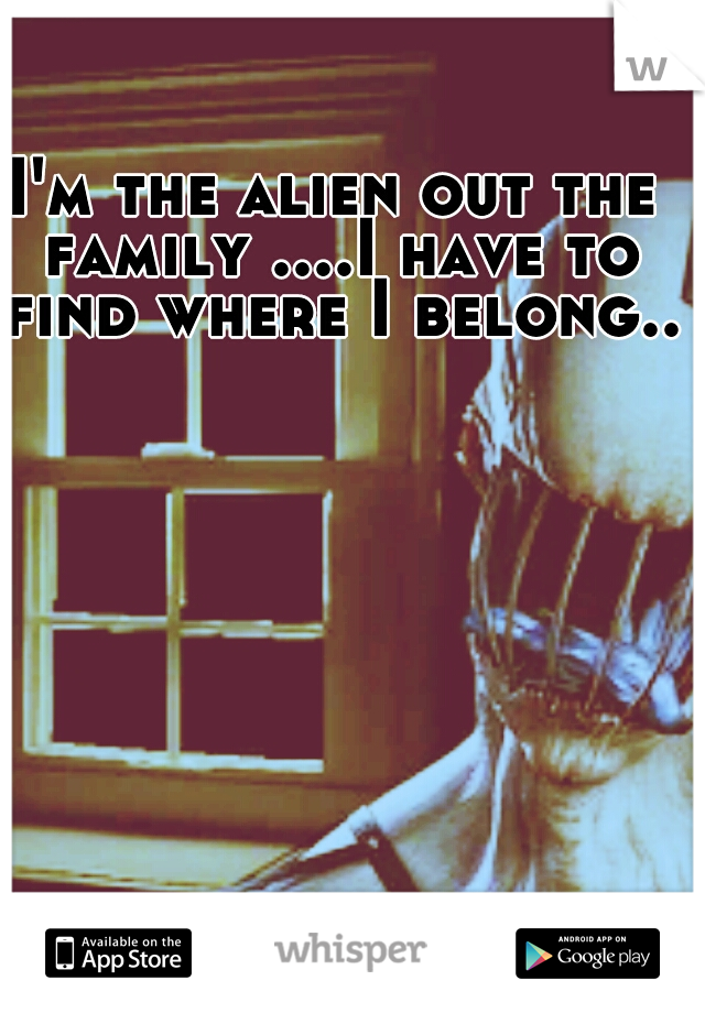 I'm the alien out the family ....I have to find where I belong...