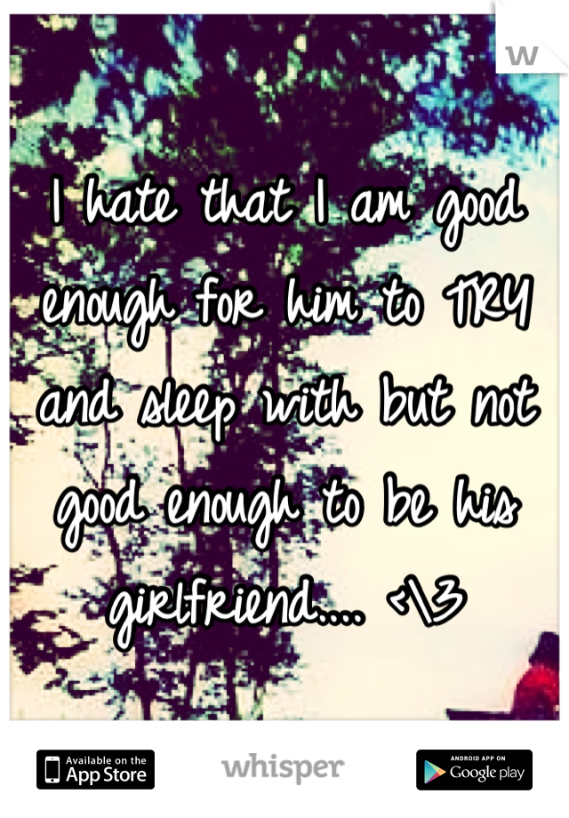 I hate that I am good enough for him to TRY and sleep with but not good enough to be his girlfriend.... <\3