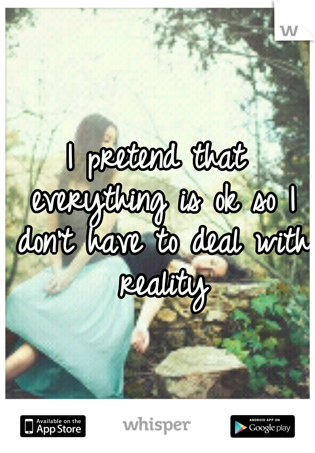 I pretend that everything is ok so I don't have to deal with reality