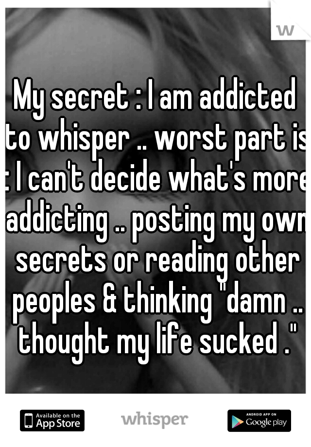 My secret : I am addicted to whisper .. worst part is : I can't decide what's more addicting .. posting my own secrets or reading other peoples & thinking "damn .. thought my life sucked ."